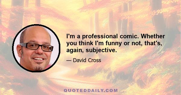 I'm a professional comic. Whether you think I'm funny or not, that's, again, subjective.