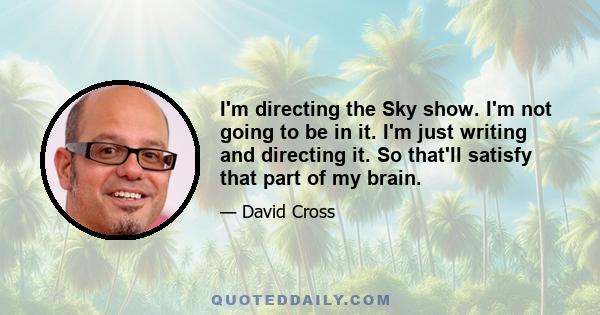 I'm directing the Sky show. I'm not going to be in it. I'm just writing and directing it. So that'll satisfy that part of my brain.