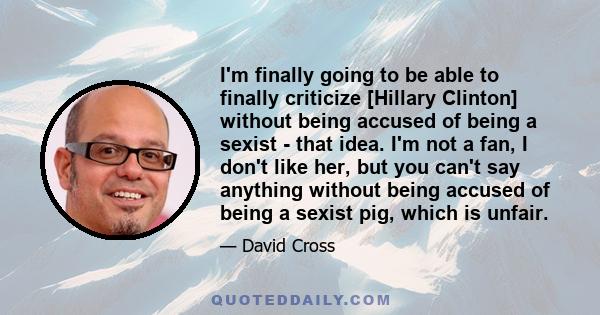 I'm finally going to be able to finally criticize [Hillary Clinton] without being accused of being a sexist - that idea. I'm not a fan, I don't like her, but you can't say anything without being accused of being a