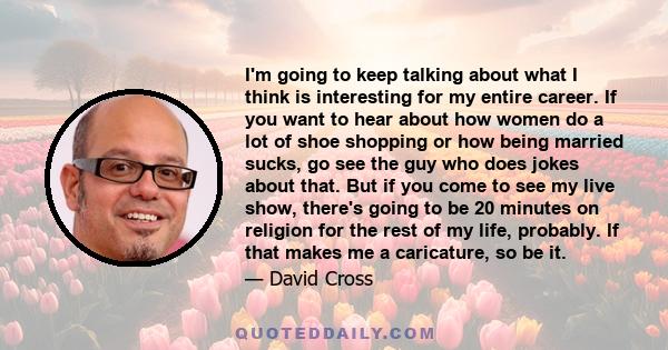 I'm going to keep talking about what I think is interesting for my entire career. If you want to hear about how women do a lot of shoe shopping or how being married sucks, go see the guy who does jokes about that. But