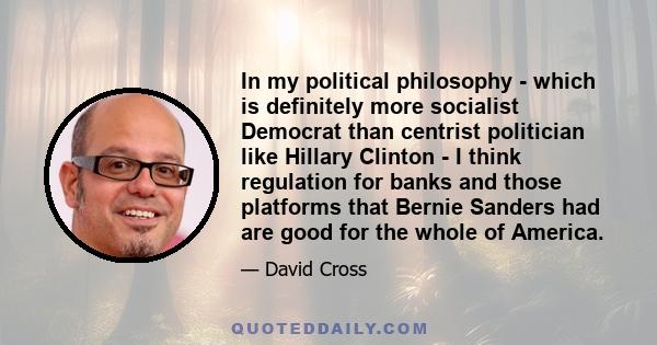 In my political philosophy - which is definitely more socialist Democrat than centrist politician like Hillary Clinton - I think regulation for banks and those platforms that Bernie Sanders had are good for the whole of 