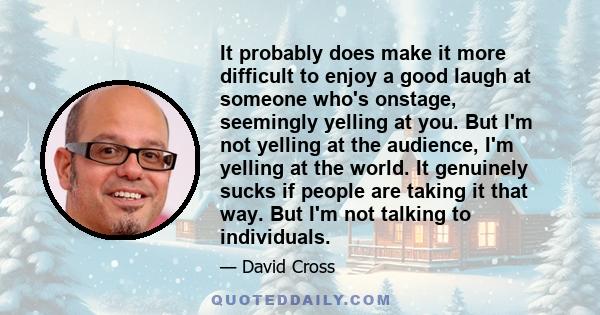 It probably does make it more difficult to enjoy a good laugh at someone who's onstage, seemingly yelling at you. But I'm not yelling at the audience, I'm yelling at the world. It genuinely sucks if people are taking it 