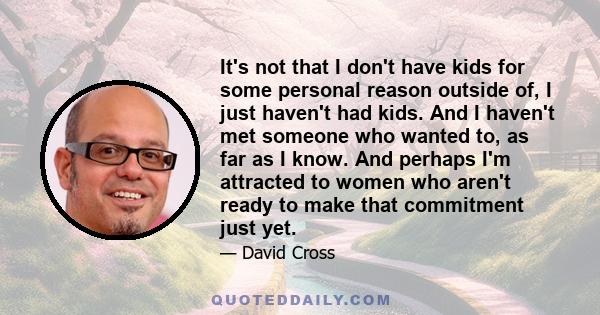 It's not that I don't have kids for some personal reason outside of, I just haven't had kids. And I haven't met someone who wanted to, as far as I know. And perhaps I'm attracted to women who aren't ready to make that