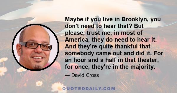 Maybe if you live in Brooklyn, you don't need to hear that? But please, trust me, in most of America, they do need to hear it. And they're quite thankful that somebody came out and did it. For an hour and a half in that 