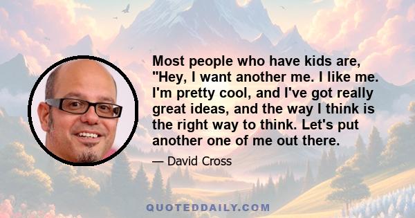 Most people who have kids are, Hey, I want another me. I like me. I'm pretty cool, and I've got really great ideas, and the way I think is the right way to think. Let's put another one of me out there.