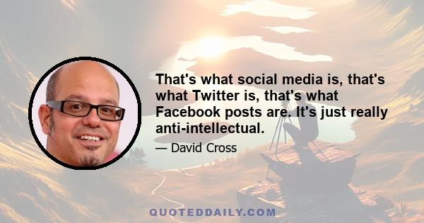 That's what social media is, that's what Twitter is, that's what Facebook posts are. It's just really anti-intellectual.