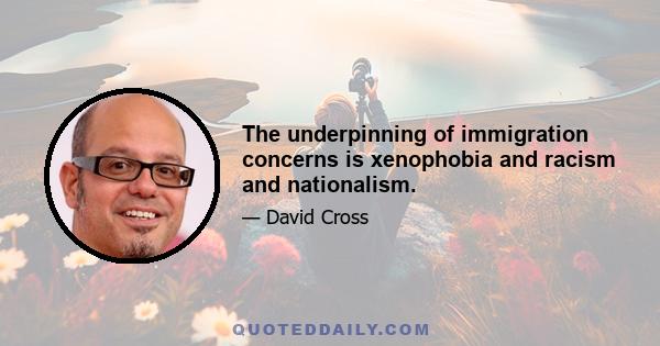 The underpinning of immigration concerns is xenophobia and racism and nationalism.