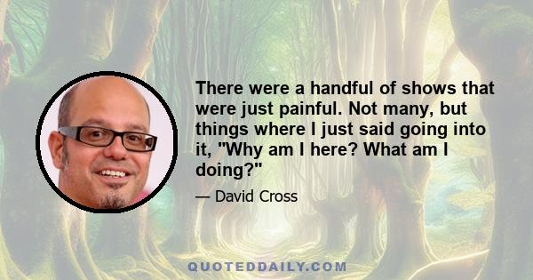 There were a handful of shows that were just painful. Not many, but things where I just said going into it, Why am I here? What am I doing?