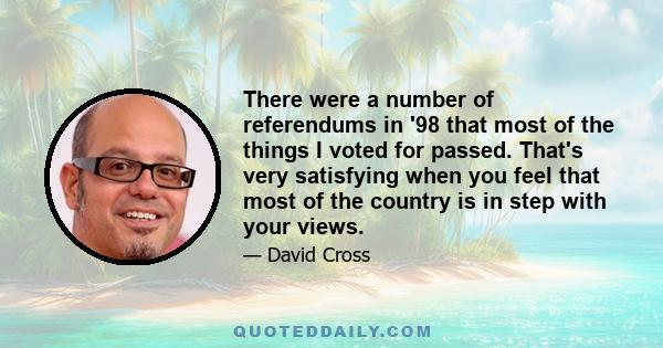 There were a number of referendums in '98 that most of the things I voted for passed. That's very satisfying when you feel that most of the country is in step with your views.