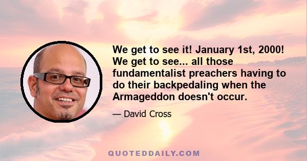 We get to see it! January 1st, 2000! We get to see... all those fundamentalist preachers having to do their backpedaling when the Armageddon doesn't occur.