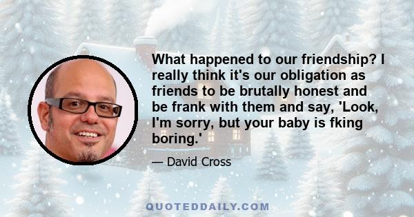 What happened to our friendship? I really think it's our obligation as friends to be brutally honest and be frank with them and say, 'Look, I'm sorry, but your baby is fking boring.'