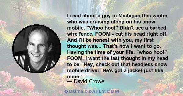 I read about a guy in Michigan this winter who was cruising along on his snow mobile. Whoo hoo! Didn't see a barbed wire fence. FOOM - cut his head right off. And I'll be honest with you, my first thought was... That's