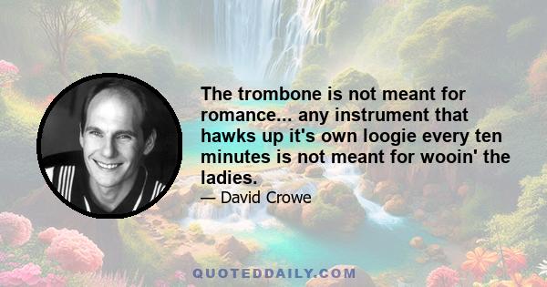 The trombone is not meant for romance... any instrument that hawks up it's own loogie every ten minutes is not meant for wooin' the ladies.