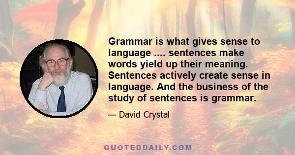 Grammar is what gives sense to language .... sentences make words yield up their meaning. Sentences actively create sense in language. And the business of the study of sentences is grammar.