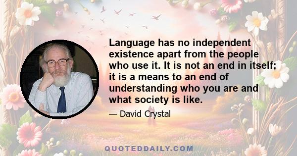 Language has no independent existence apart from the people who use it. It is not an end in itself; it is a means to an end of understanding who you are and what society is like.