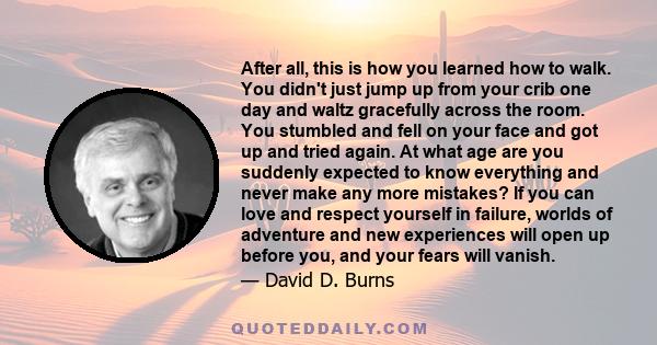 After all, this is how you learned how to walk. You didn't just jump up from your crib one day and waltz gracefully across the room. You stumbled and fell on your face and got up and tried again. At what age are you