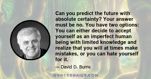 Can you predict the future with absolute certainty? Your answer must be no. You have two options: You can either decide to accept yourself as an imperfect human being with limited knowledge and realize that you will at