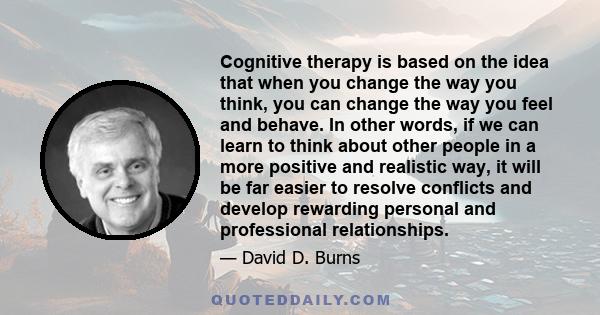 Cognitive therapy is based on the idea that when you change the way you think, you can change the way you feel and behave. In other words, if we can learn to think about other people in a more positive and realistic