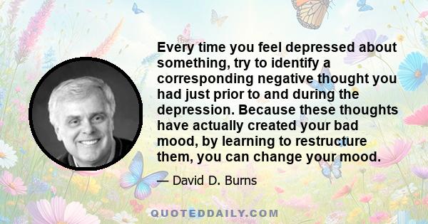 Every time you feel depressed about something, try to identify a corresponding negative thought you had just prior to and during the depression. Because these thoughts have actually created your bad mood, by learning to 