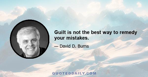 Guilt is not the best way to remedy your mistakes.