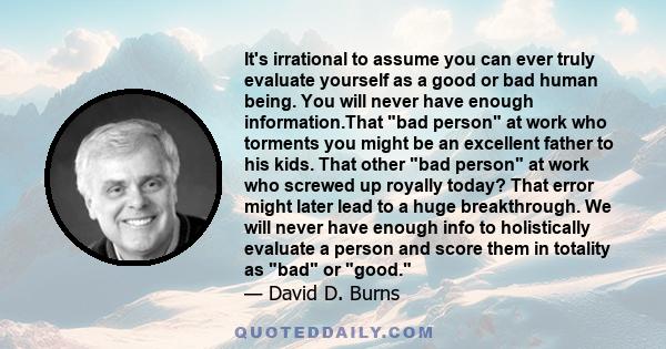 It's irrational to assume you can ever truly evaluate yourself as a good or bad human being. You will never have enough information.That bad person at work who torments you might be an excellent father to his kids. That 