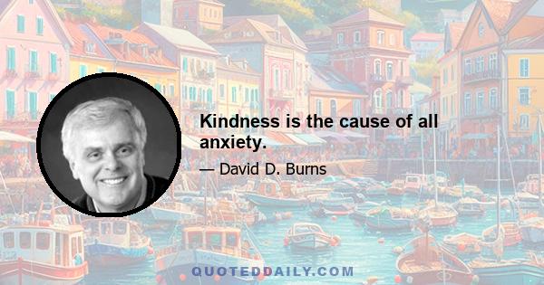 Kindness is the cause of all anxiety.