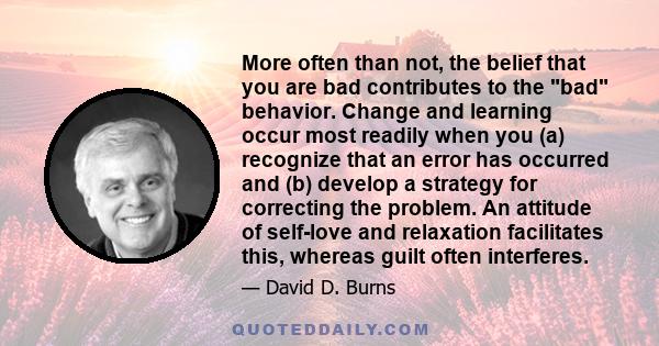 More often than not, the belief that you are bad contributes to the bad behavior. Change and learning occur most readily when you (a) recognize that an error has occurred and (b) develop a strategy for correcting the