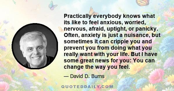 Practically everybody knows what its like to feel anxious, worried, nervous, afraid, uptight, or panicky. Often, anxiety is just a nuisance, but sometimes it can cripple you and prevent you from doing what you really