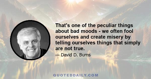 That's one of the peculiar things about bad moods - we often fool ourselves and create misery by telling ourselves things that simply are not true.