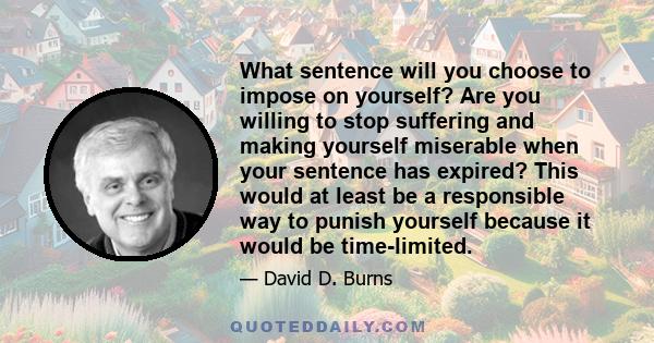 What sentence will you choose to impose on yourself? Are you willing to stop suffering and making yourself miserable when your sentence has expired? This would at least be a responsible way to punish yourself because it 