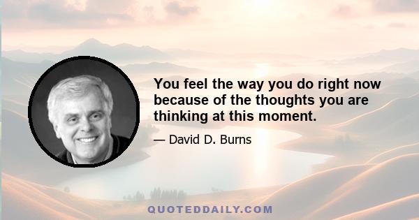 You feel the way you do right now because of the thoughts you are thinking at this moment.