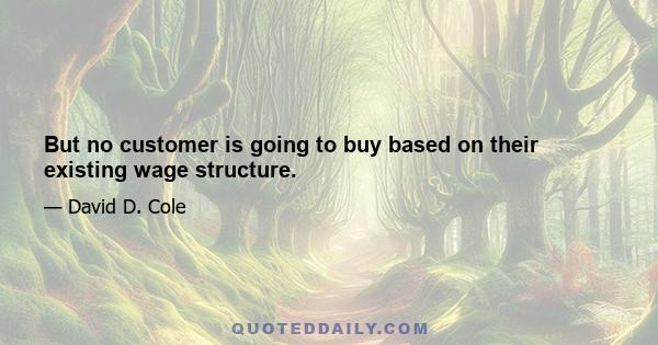 But no customer is going to buy based on their existing wage structure.