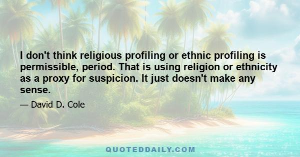 I don't think religious profiling or ethnic profiling is permissible, period. That is using religion or ethnicity as a proxy for suspicion. It just doesn't make any sense.