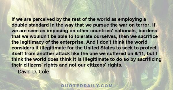 If we are perceived by the rest of the world as employing a double standard in the way that we pursue the war on terror, if we are seen as imposing on other countries' nationals, burdens that we wouldn't be able to