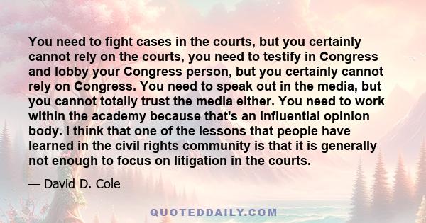 You need to fight cases in the courts, but you certainly cannot rely on the courts, you need to testify in Congress and lobby your Congress person, but you certainly cannot rely on Congress. You need to speak out in the 