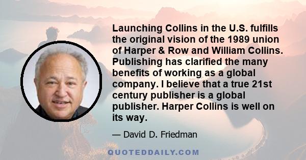 Launching Collins in the U.S. fulfills the original vision of the 1989 union of Harper & Row and William Collins. Publishing has clarified the many benefits of working as a global company. I believe that a true 21st