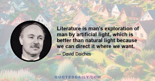 Literature is man's exploration of man by artificial light, which is better than natural light because we can direct it where we want.