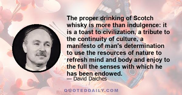 The proper drinking of Scotch whisky is more than indulgence: it is a toast to civilization, a tribute to the continuity of culture, a manifesto of man's determination to use the resources of nature to refresh mind and