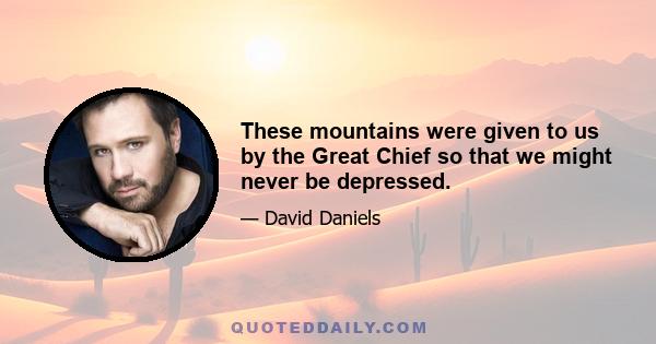 These mountains were given to us by the Great Chief so that we might never be depressed.