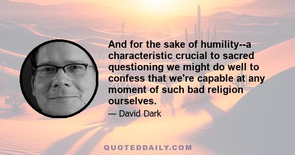 And for the sake of humility--a characteristic crucial to sacred questioning we might do well to confess that we're capable at any moment of such bad religion ourselves.