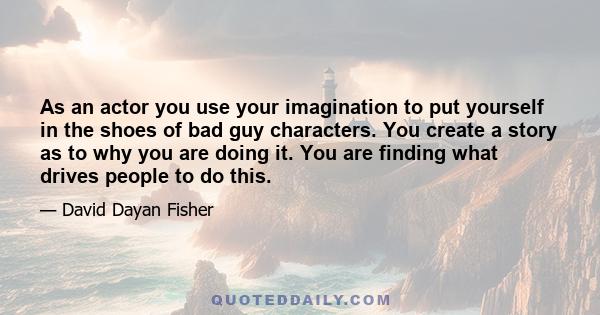 As an actor you use your imagination to put yourself in the shoes of bad guy characters. You create a story as to why you are doing it. You are finding what drives people to do this.