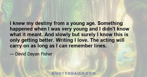 I knew my destiny from a young age. Something happened when I was very young and I didn't know what it meant. And slowly but surely I know this is only getting better. Writing I love. The acting will carry on as long as 