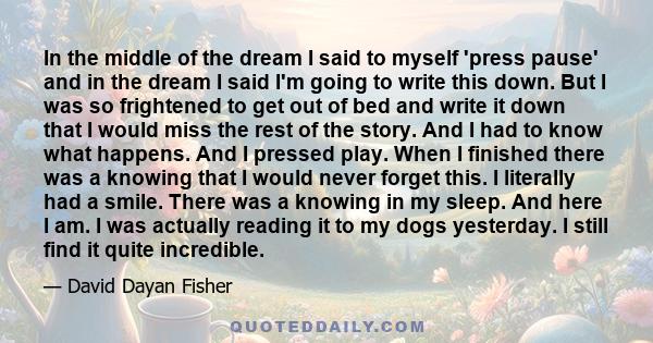 In the middle of the dream I said to myself 'press pause' and in the dream I said I'm going to write this down. But I was so frightened to get out of bed and write it down that I would miss the rest of the story. And I