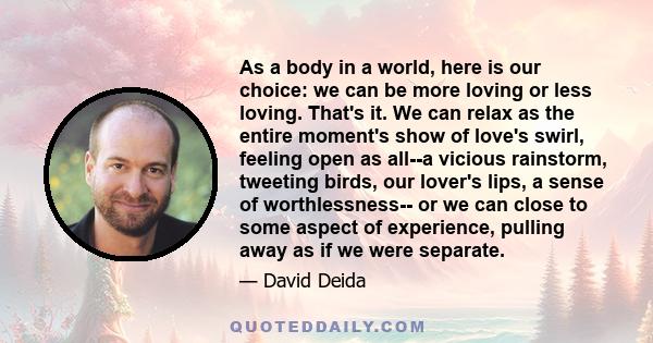 As a body in a world, here is our choice: we can be more loving or less loving. That's it. We can relax as the entire moment's show of love's swirl, feeling open as all--a vicious rainstorm, tweeting birds, our lover's