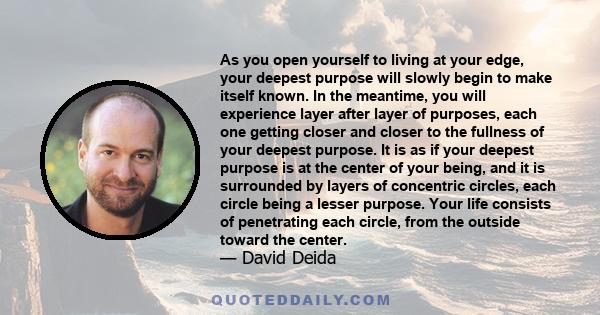 As you open yourself to living at your edge, your deepest purpose will slowly begin to make itself known. In the meantime, you will experience layer after layer of purposes, each one getting closer and closer to the