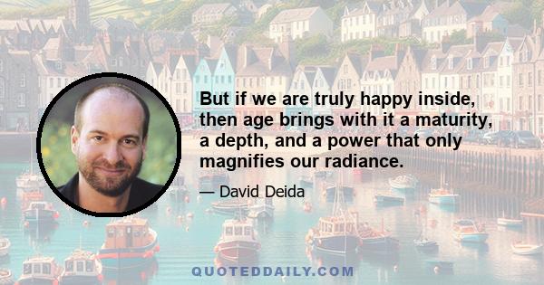 But if we are truly happy inside, then age brings with it a maturity, a depth, and a power that only magnifies our radiance.