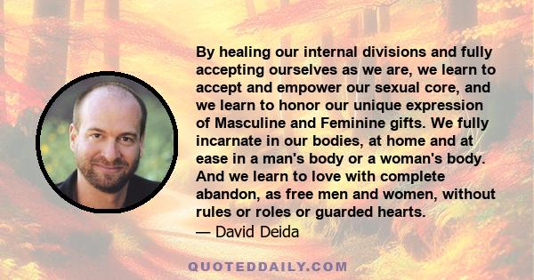 By healing our internal divisions and fully accepting ourselves as we are, we learn to accept and empower our sexual core, and we learn to honor our unique expression of Masculine and Feminine gifts. We fully incarnate