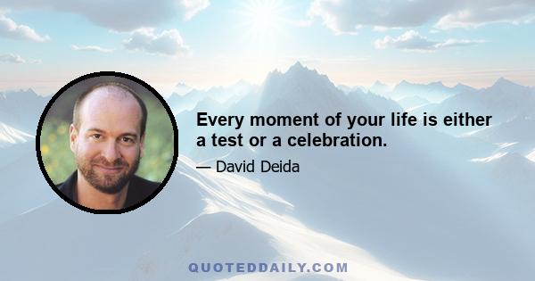 Every moment of your life is either a test or a celebration.