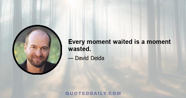 Every moment waited is a moment wasted.