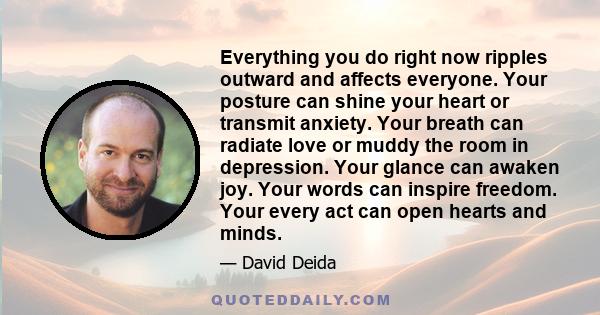 Everything you do right now ripples outward and affects everyone. Your posture can shine your heart or transmit anxiety. Your breath can radiate love or muddy the room in depression. Your glance can awaken joy. Your